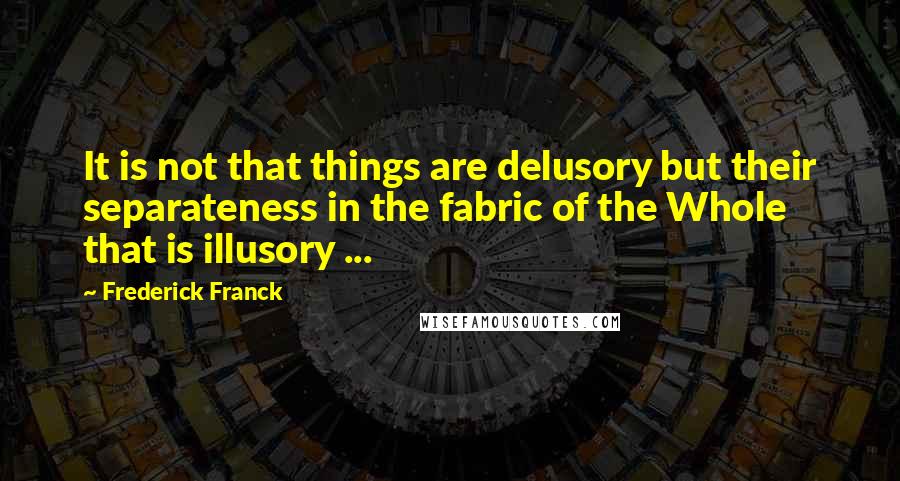 Frederick Franck Quotes: It is not that things are delusory but their separateness in the fabric of the Whole that is illusory ...