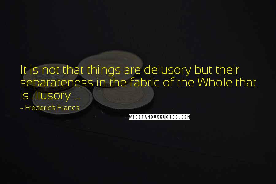 Frederick Franck Quotes: It is not that things are delusory but their separateness in the fabric of the Whole that is illusory ...