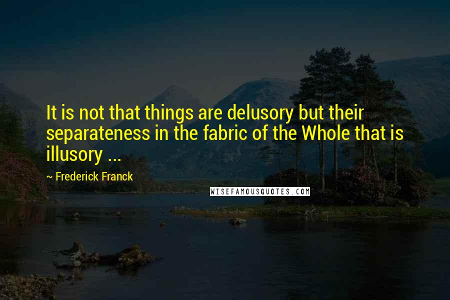 Frederick Franck Quotes: It is not that things are delusory but their separateness in the fabric of the Whole that is illusory ...