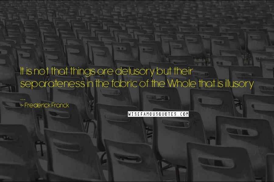 Frederick Franck Quotes: It is not that things are delusory but their separateness in the fabric of the Whole that is illusory ...