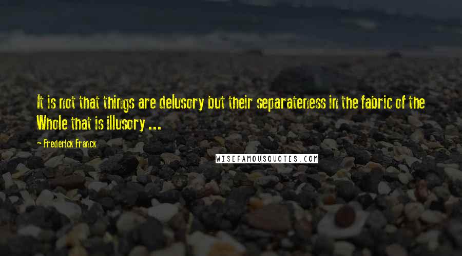 Frederick Franck Quotes: It is not that things are delusory but their separateness in the fabric of the Whole that is illusory ...