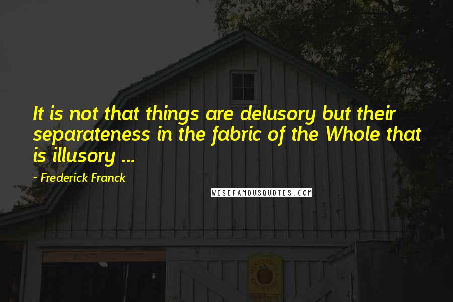 Frederick Franck Quotes: It is not that things are delusory but their separateness in the fabric of the Whole that is illusory ...