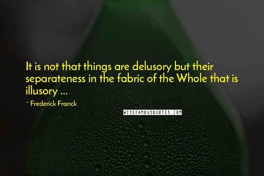 Frederick Franck Quotes: It is not that things are delusory but their separateness in the fabric of the Whole that is illusory ...