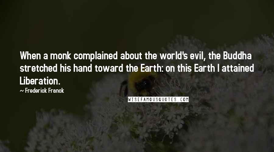Frederick Franck Quotes: When a monk complained about the world's evil, the Buddha stretched his hand toward the Earth: on this Earth I attained Liberation.