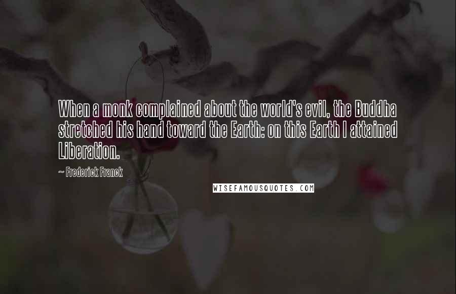 Frederick Franck Quotes: When a monk complained about the world's evil, the Buddha stretched his hand toward the Earth: on this Earth I attained Liberation.