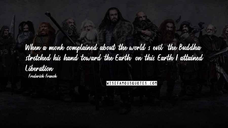 Frederick Franck Quotes: When a monk complained about the world's evil, the Buddha stretched his hand toward the Earth: on this Earth I attained Liberation.