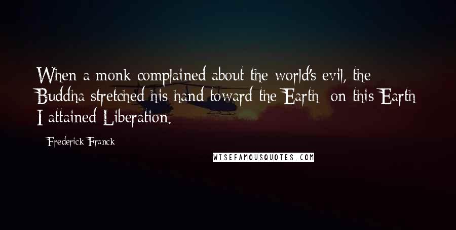 Frederick Franck Quotes: When a monk complained about the world's evil, the Buddha stretched his hand toward the Earth: on this Earth I attained Liberation.