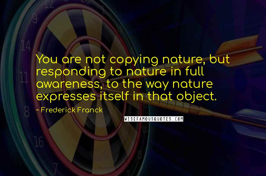 Frederick Franck Quotes: You are not copying nature, but responding to nature in full awareness, to the way nature expresses itself in that object.