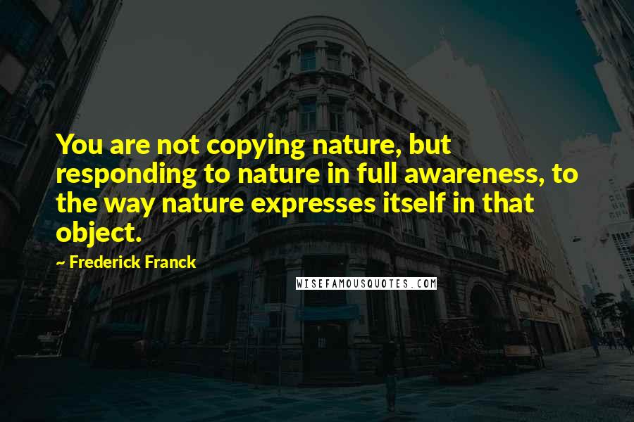 Frederick Franck Quotes: You are not copying nature, but responding to nature in full awareness, to the way nature expresses itself in that object.