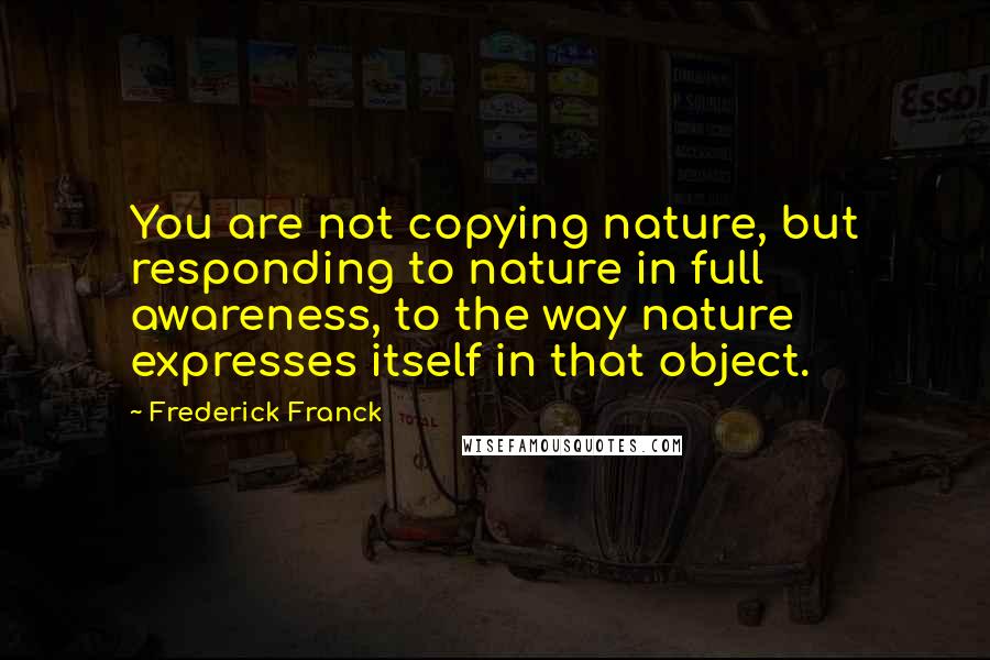 Frederick Franck Quotes: You are not copying nature, but responding to nature in full awareness, to the way nature expresses itself in that object.