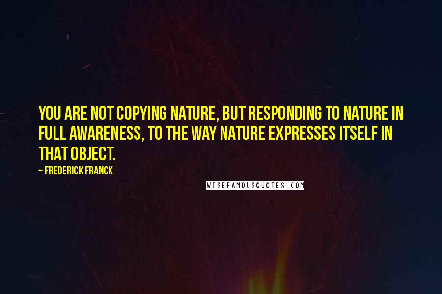 Frederick Franck Quotes: You are not copying nature, but responding to nature in full awareness, to the way nature expresses itself in that object.