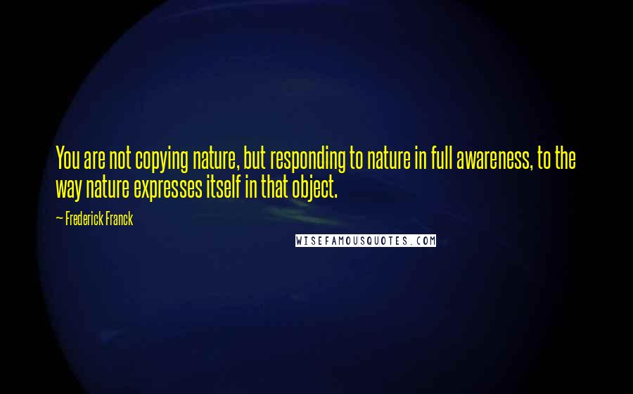 Frederick Franck Quotes: You are not copying nature, but responding to nature in full awareness, to the way nature expresses itself in that object.