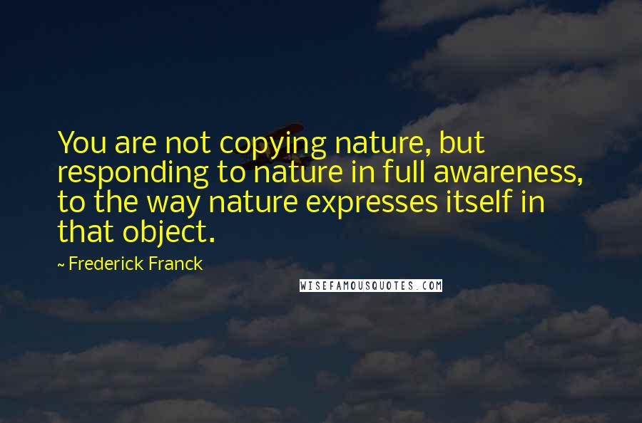Frederick Franck Quotes: You are not copying nature, but responding to nature in full awareness, to the way nature expresses itself in that object.