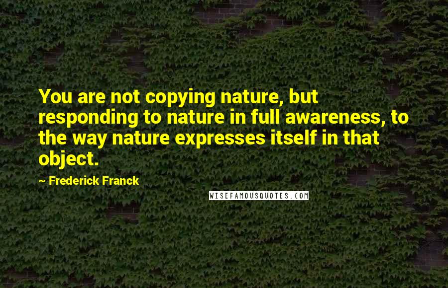 Frederick Franck Quotes: You are not copying nature, but responding to nature in full awareness, to the way nature expresses itself in that object.