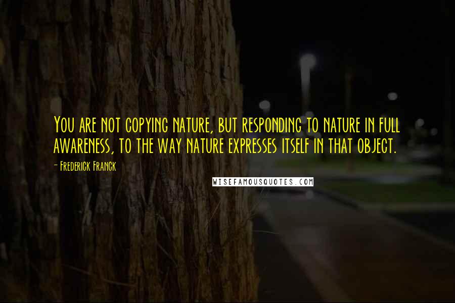 Frederick Franck Quotes: You are not copying nature, but responding to nature in full awareness, to the way nature expresses itself in that object.