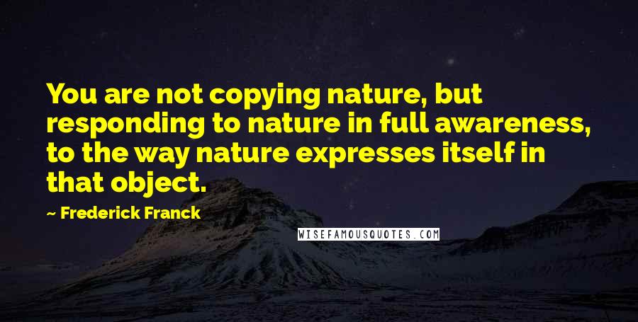 Frederick Franck Quotes: You are not copying nature, but responding to nature in full awareness, to the way nature expresses itself in that object.