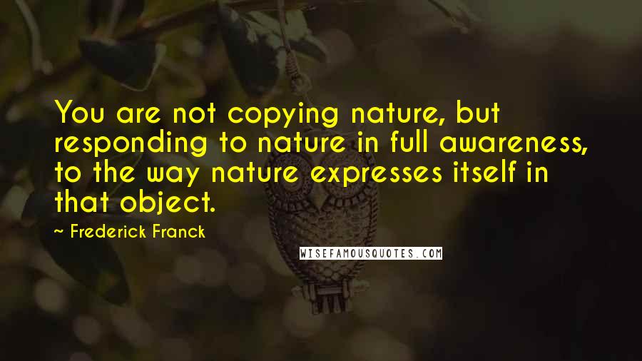 Frederick Franck Quotes: You are not copying nature, but responding to nature in full awareness, to the way nature expresses itself in that object.