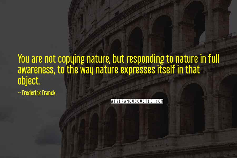 Frederick Franck Quotes: You are not copying nature, but responding to nature in full awareness, to the way nature expresses itself in that object.