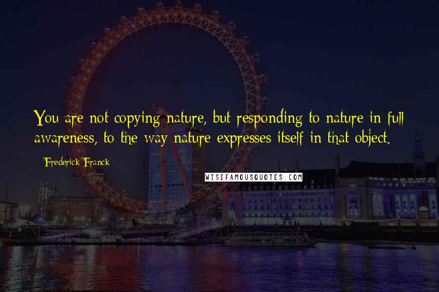 Frederick Franck Quotes: You are not copying nature, but responding to nature in full awareness, to the way nature expresses itself in that object.