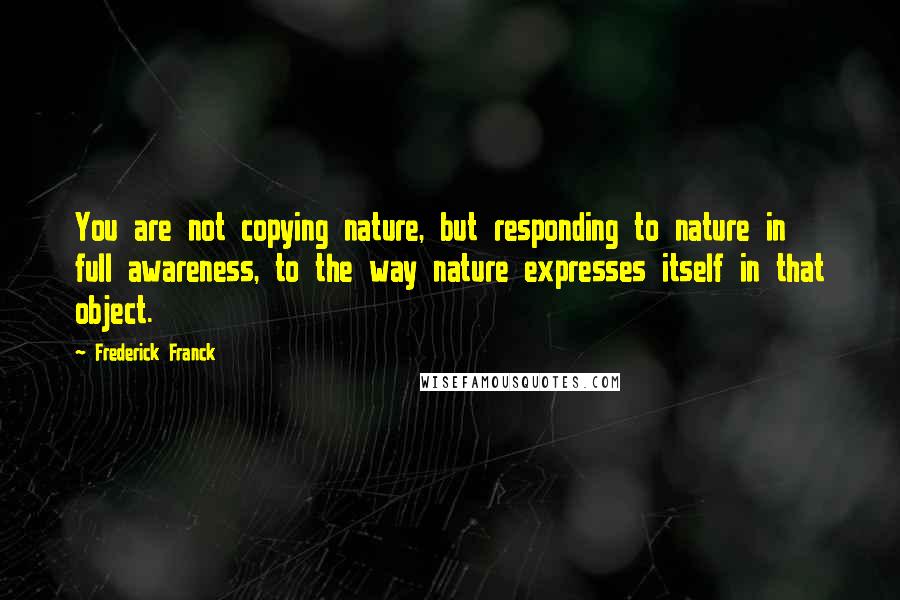 Frederick Franck Quotes: You are not copying nature, but responding to nature in full awareness, to the way nature expresses itself in that object.