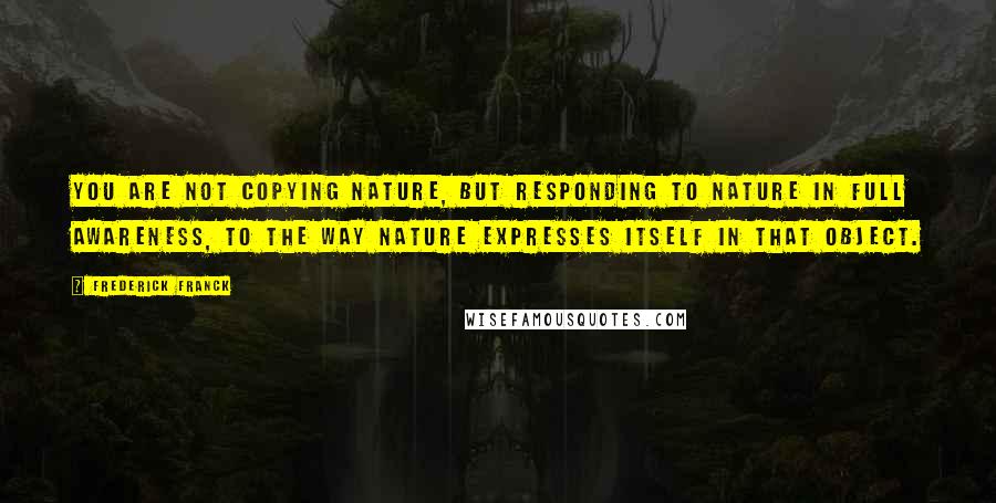 Frederick Franck Quotes: You are not copying nature, but responding to nature in full awareness, to the way nature expresses itself in that object.