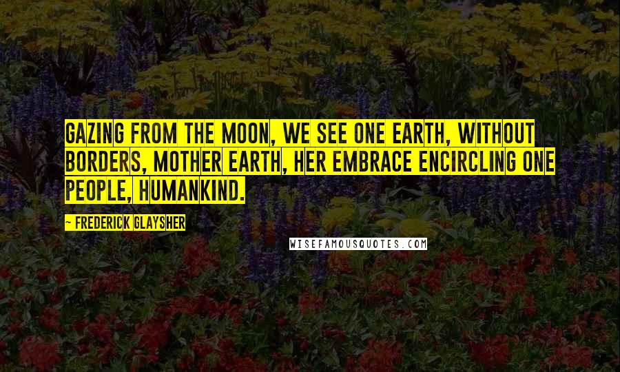 Frederick Glaysher Quotes: Gazing from the moon, we see one earth, without borders, Mother Earth, her embrace encircling one people, humankind.
