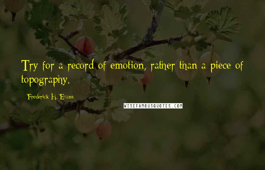 Frederick H. Evans Quotes: Try for a record of emotion, rather than a piece of topography.