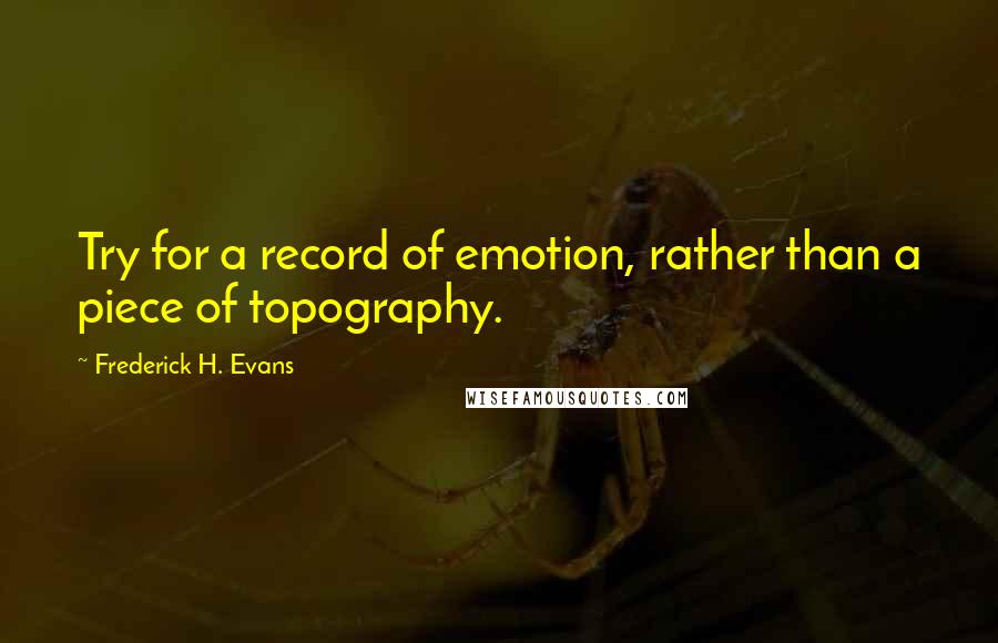 Frederick H. Evans Quotes: Try for a record of emotion, rather than a piece of topography.