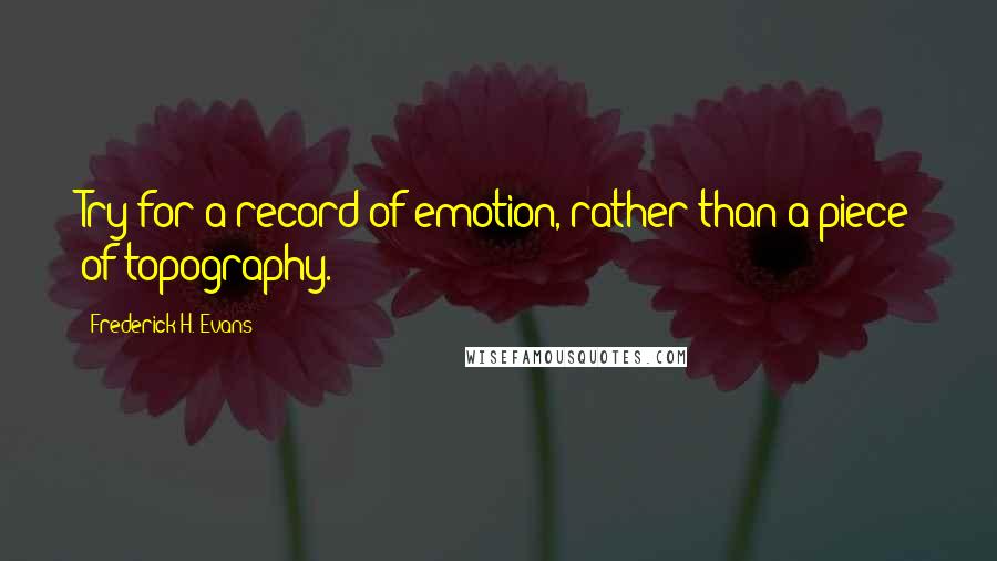 Frederick H. Evans Quotes: Try for a record of emotion, rather than a piece of topography.
