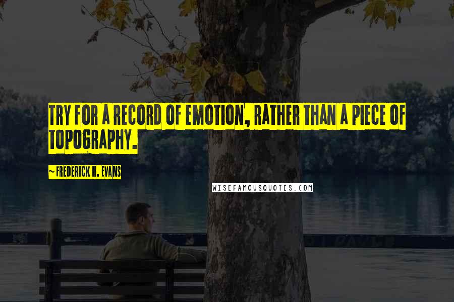 Frederick H. Evans Quotes: Try for a record of emotion, rather than a piece of topography.