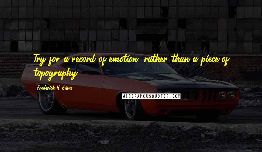 Frederick H. Evans Quotes: Try for a record of emotion, rather than a piece of topography.