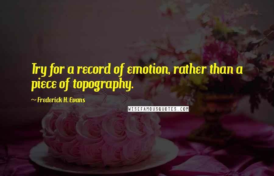 Frederick H. Evans Quotes: Try for a record of emotion, rather than a piece of topography.