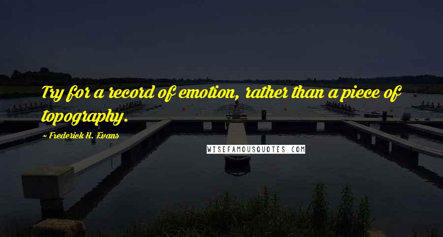 Frederick H. Evans Quotes: Try for a record of emotion, rather than a piece of topography.
