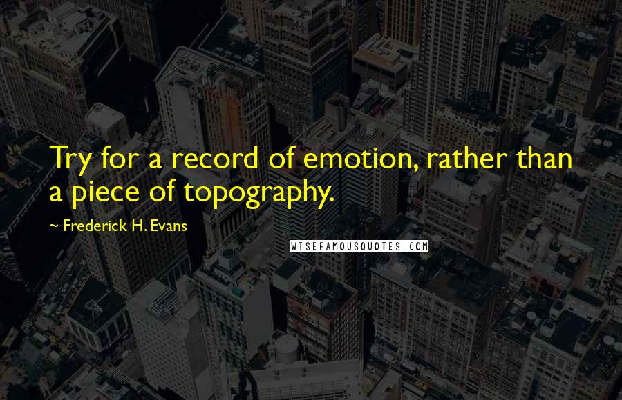 Frederick H. Evans Quotes: Try for a record of emotion, rather than a piece of topography.
