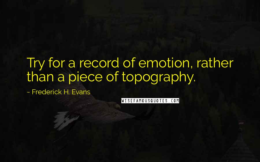 Frederick H. Evans Quotes: Try for a record of emotion, rather than a piece of topography.