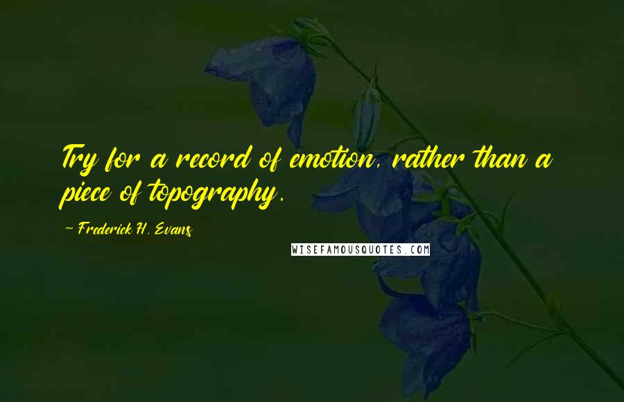 Frederick H. Evans Quotes: Try for a record of emotion, rather than a piece of topography.
