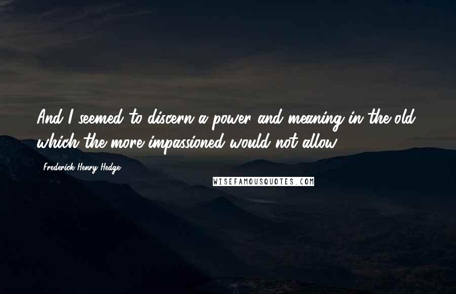 Frederick Henry Hedge Quotes: And I seemed to discern a power and meaning in the old, which the more impassioned would not allow.