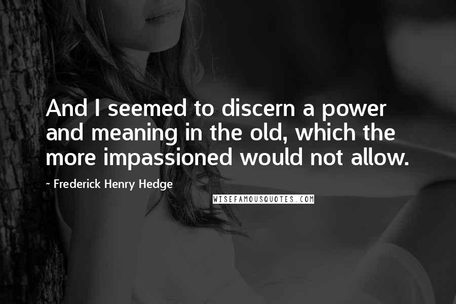 Frederick Henry Hedge Quotes: And I seemed to discern a power and meaning in the old, which the more impassioned would not allow.