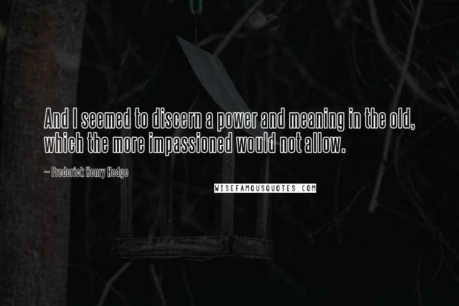 Frederick Henry Hedge Quotes: And I seemed to discern a power and meaning in the old, which the more impassioned would not allow.