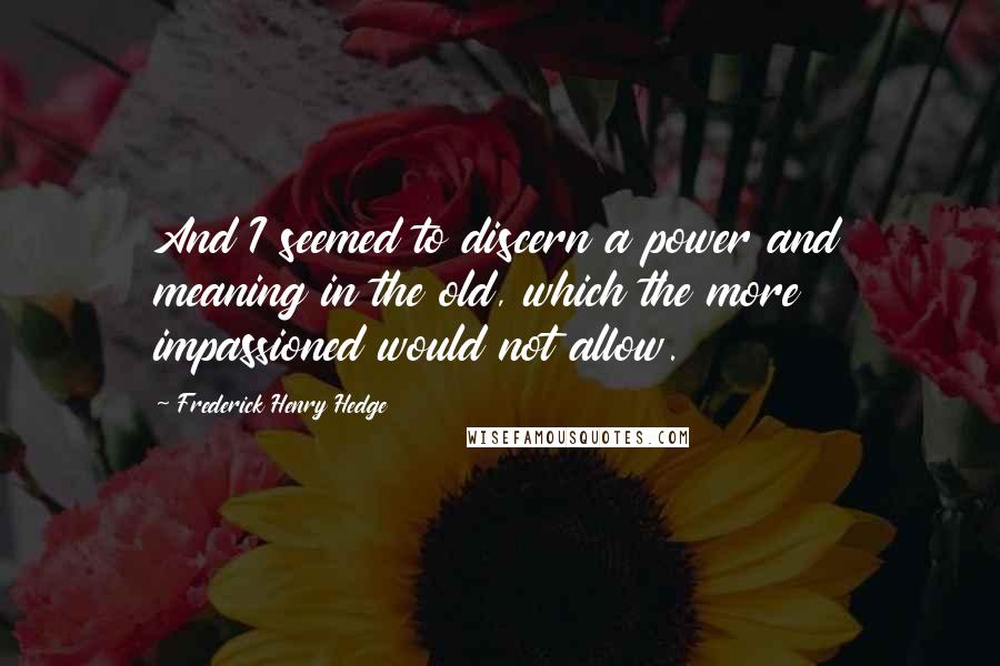 Frederick Henry Hedge Quotes: And I seemed to discern a power and meaning in the old, which the more impassioned would not allow.