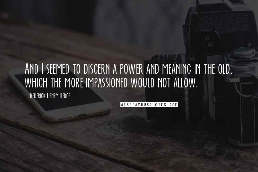 Frederick Henry Hedge Quotes: And I seemed to discern a power and meaning in the old, which the more impassioned would not allow.