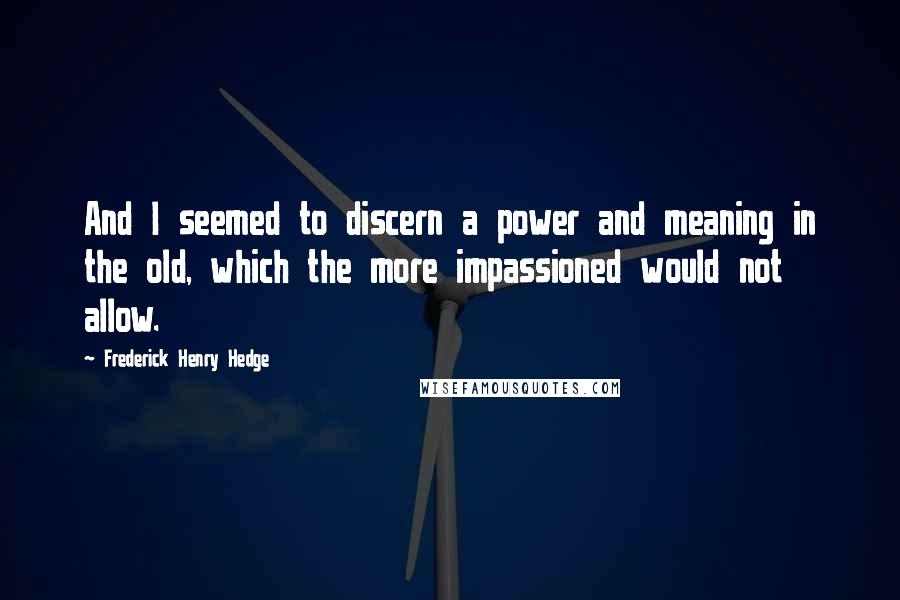 Frederick Henry Hedge Quotes: And I seemed to discern a power and meaning in the old, which the more impassioned would not allow.