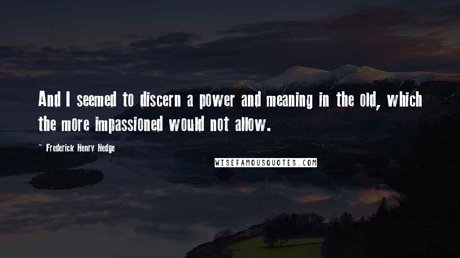 Frederick Henry Hedge Quotes: And I seemed to discern a power and meaning in the old, which the more impassioned would not allow.