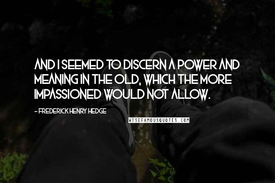 Frederick Henry Hedge Quotes: And I seemed to discern a power and meaning in the old, which the more impassioned would not allow.