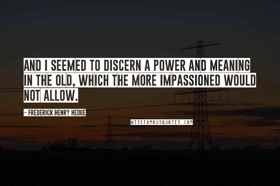 Frederick Henry Hedge Quotes: And I seemed to discern a power and meaning in the old, which the more impassioned would not allow.