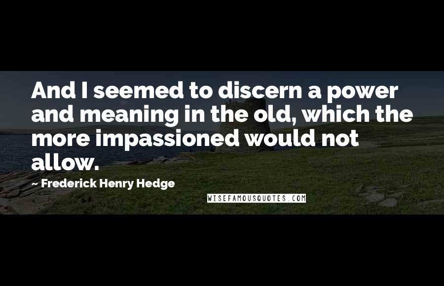 Frederick Henry Hedge Quotes: And I seemed to discern a power and meaning in the old, which the more impassioned would not allow.