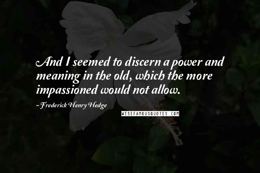 Frederick Henry Hedge Quotes: And I seemed to discern a power and meaning in the old, which the more impassioned would not allow.