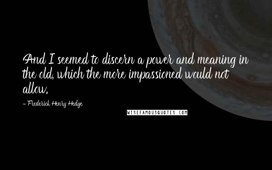 Frederick Henry Hedge Quotes: And I seemed to discern a power and meaning in the old, which the more impassioned would not allow.