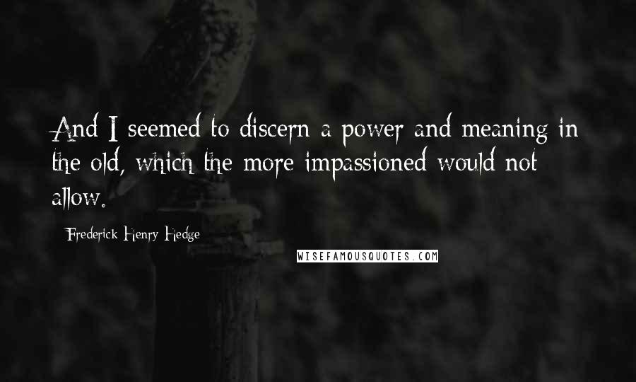 Frederick Henry Hedge Quotes: And I seemed to discern a power and meaning in the old, which the more impassioned would not allow.