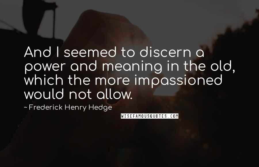 Frederick Henry Hedge Quotes: And I seemed to discern a power and meaning in the old, which the more impassioned would not allow.